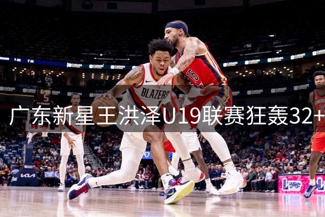 广东新星王洪泽U19联赛狂轰32+17 青训体系再添巨星引胡金秋交易变数
