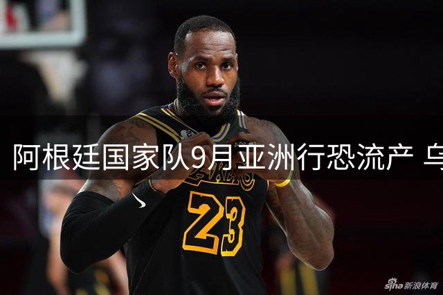 阿根廷国家队9月亚洲行恐流产 乌拉圭或成替代热身对手