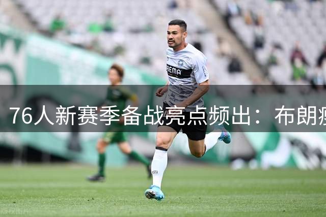 76人新赛季备战亮点频出：布朗瘦身 VJ肌肉暴增 恩比德状态破纪录